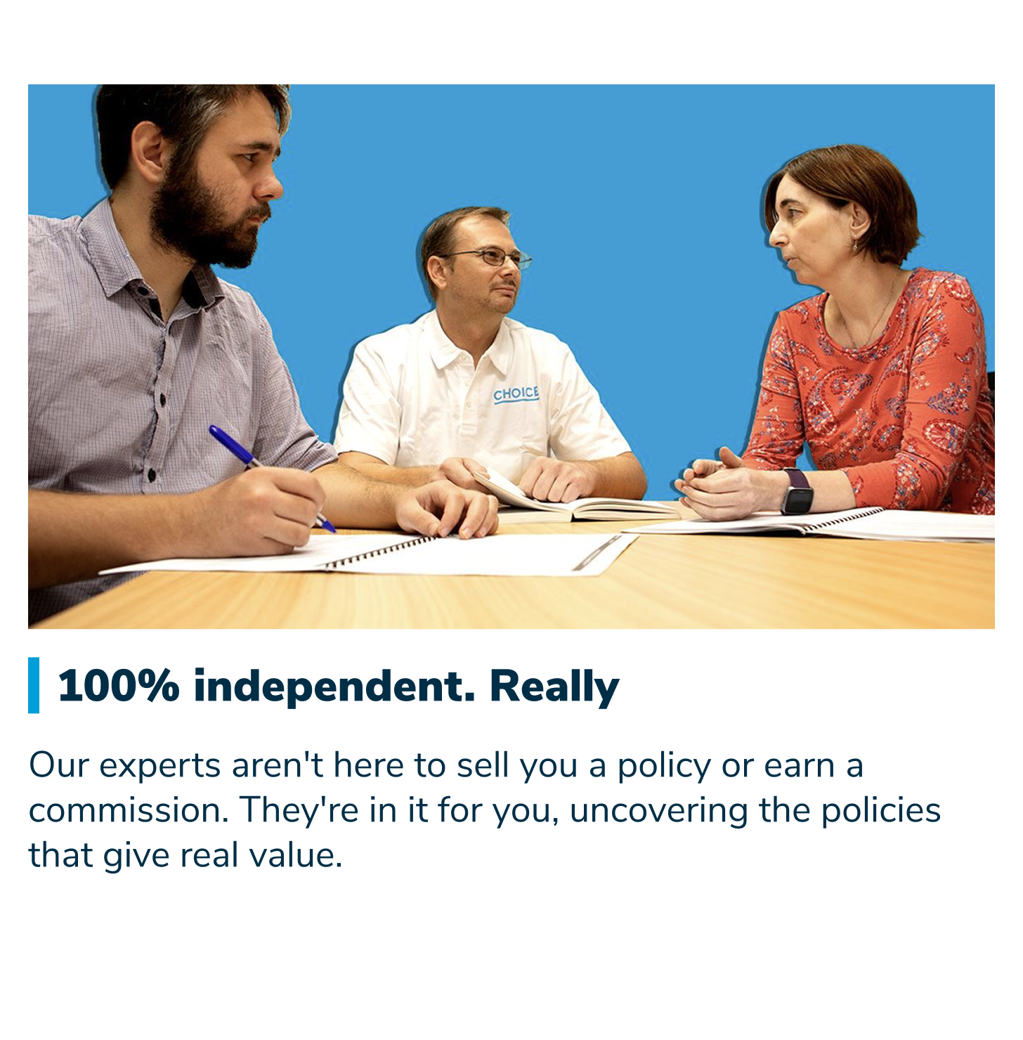 100% independent. Really. Our experts aren't here to sell you a policy or earn a commission. They're in it for you, uncovering the policies that give real value.
