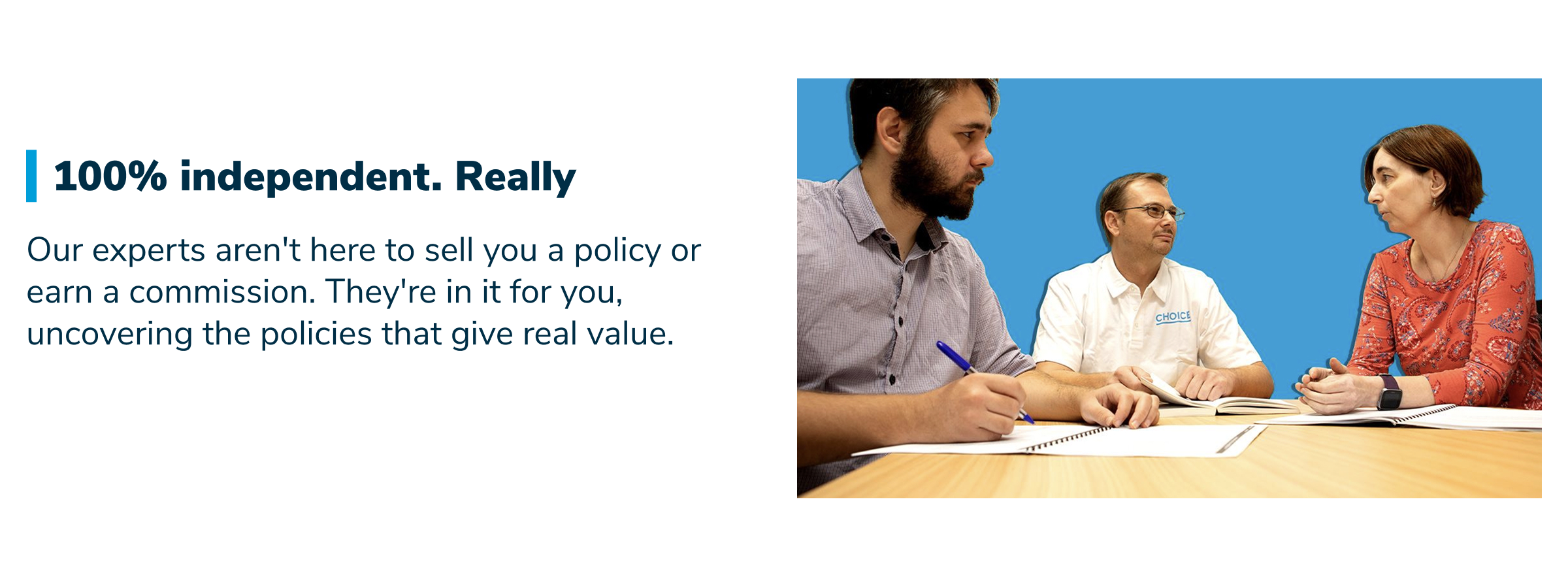 100% independent. Really. Our experts aren't here to sell you a policy or earn a commission. They're in it for you, uncovering the policies that give real value.
